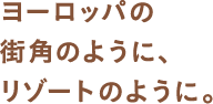 ヨーロッパの街角のように、リゾートのように。